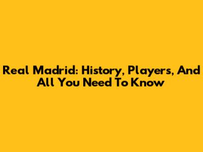 Real Madrid: History, Players, And All You Need To Know