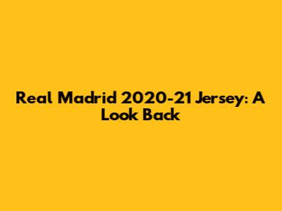 Real Madrid 2020-21 Jersey: A Look Back