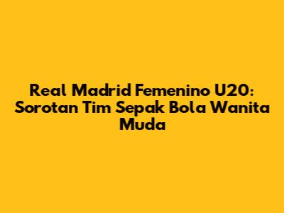 Real Madrid Femenino U20: Sorotan Tim Sepak Bola Wanita Muda