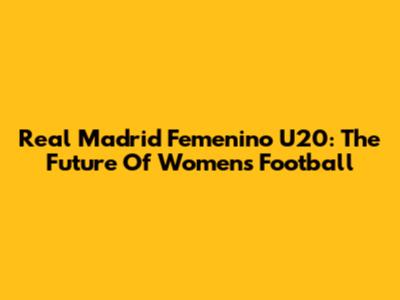 Real Madrid Femenino U20: The Future Of Women's Football