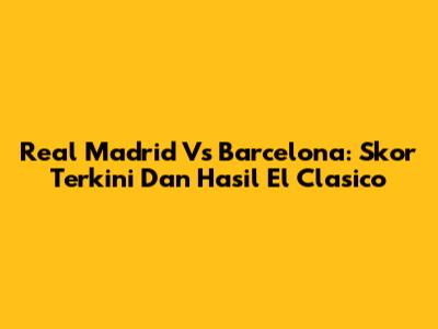 Real Madrid Vs Barcelona: Skor Terkini Dan Hasil El Clasico
