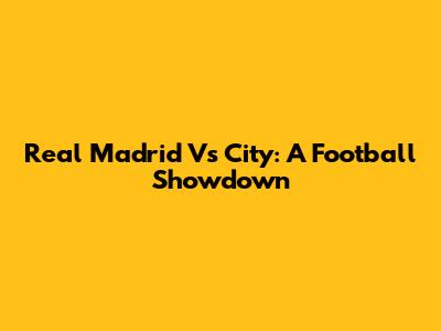 Real Madrid Vs City: A Football Showdown