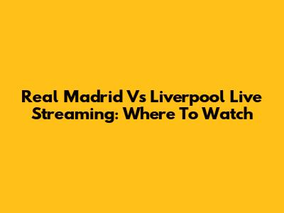 Real Madrid Vs Liverpool Live Streaming: Where To Watch