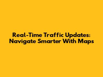 Real-Time Traffic Updates: Navigate Smarter With Maps