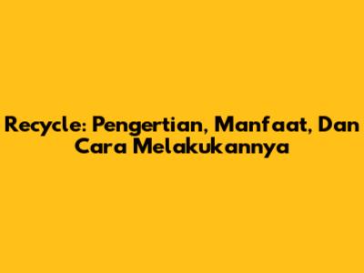 Recycle: Pengertian, Manfaat, Dan Cara Melakukannya