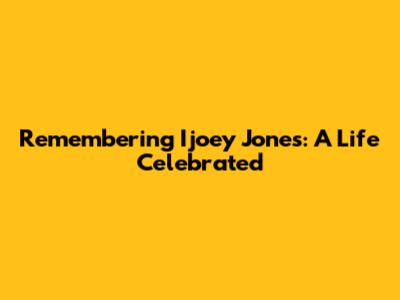 Remembering Ijoey Jones: A Life Celebrated