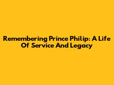 Remembering Prince Philip: A Life Of Service And Legacy