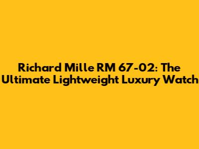 Richard Mille RM 67-02: The Ultimate Lightweight Luxury Watch