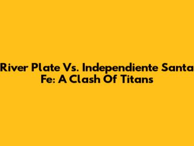 River Plate Vs. Independiente Santa Fe: A Clash Of Titans