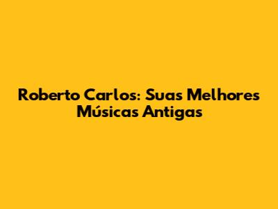 Roberto Carlos: Suas Melhores Músicas Antigas