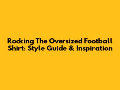 Rocking The Oversized Football Shirt: Style Guide & Inspiration