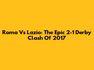 Roma Vs Lazio: The Epic 2-1 Derby Clash Of 2017