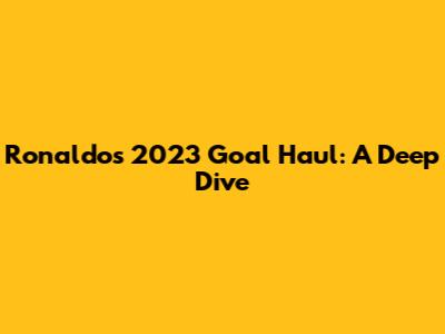 Ronaldo's 2023 Goal Haul: A Deep Dive