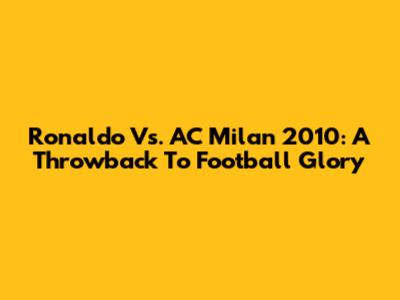 Ronaldo Vs. AC Milan 2010: A Throwback To Football Glory