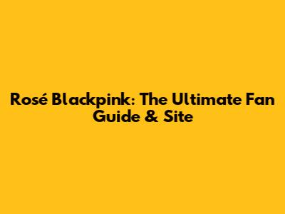 Rosé Blackpink: The Ultimate Fan Guide & Site