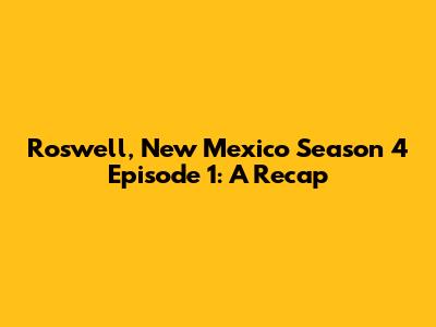 Roswell, New Mexico Season 4 Episode 1: A Recap