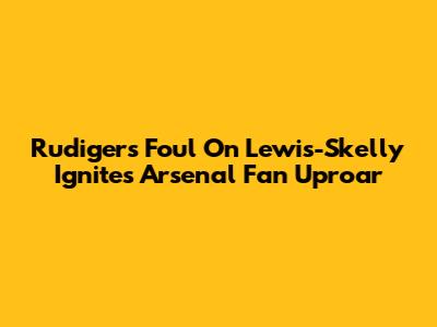 Rudiger's Foul On Lewis-Skelly Ignites Arsenal Fan Uproar