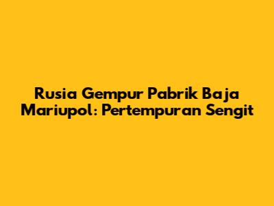 Rusia Gempur Pabrik Baja Mariupol: Pertempuran Sengit