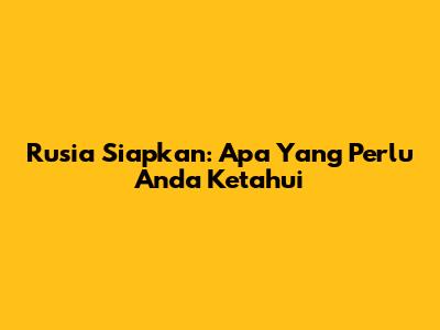 Rusia Siapkan: Apa Yang Perlu Anda Ketahui
