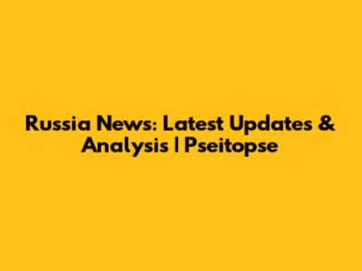 Russia News: Latest Updates & Analysis | Pseitopse