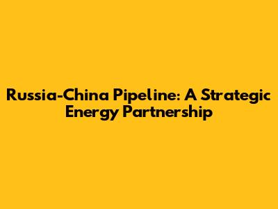 Russia-China Pipeline: A Strategic Energy Partnership