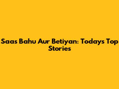 Saas Bahu Aur Betiyan: Today's Top Stories