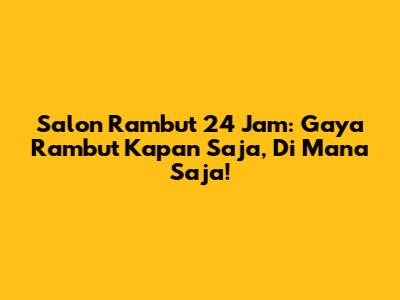 Salon Rambut 24 Jam: Gaya Rambut Kapan Saja, Di Mana Saja!