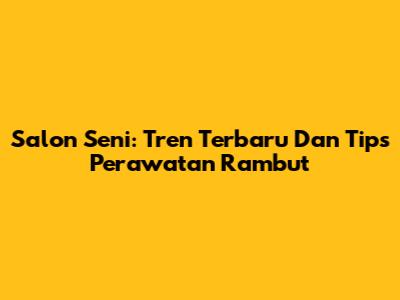 Salon Seni: Tren Terbaru Dan Tips Perawatan Rambut