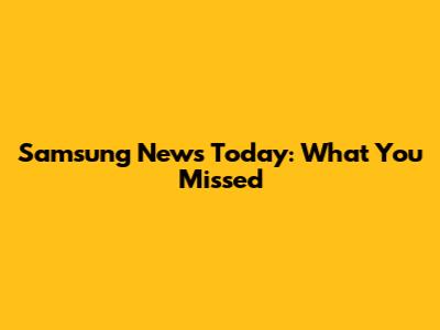 Samsung News Today: What You Missed