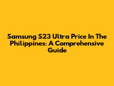 Samsung S23 Ultra Price In The Philippines: A Comprehensive Guide