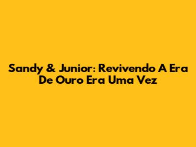Sandy & Junior: Revivendo A Era De Ouro 'Era Uma Vez'
