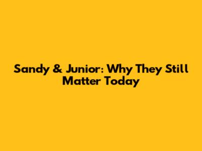 Sandy & Junior: Why They Still Matter Today