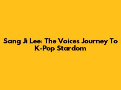 Sang Ji Lee: The Voice's Journey To K-Pop Stardom