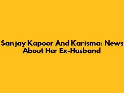 Sanjay Kapoor And Karisma: News About Her Ex-Husband