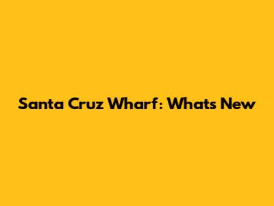 Santa Cruz Wharf: What's New