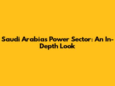 Saudi Arabia's Power Sector: An In-Depth Look