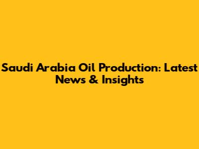 Saudi Arabia Oil Production: Latest News & Insights