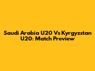 Saudi Arabia U20 Vs Kyrgyzstan U20: Match Preview
