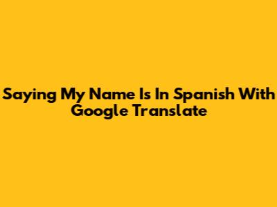 Saying "My Name Is" In Spanish With Google Translate