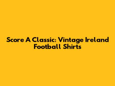 Score A Classic: Vintage Ireland Football Shirts