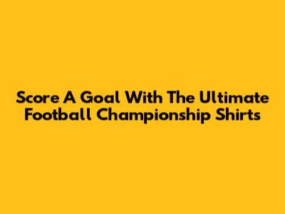 Score A Goal With The Ultimate Football Championship Shirts