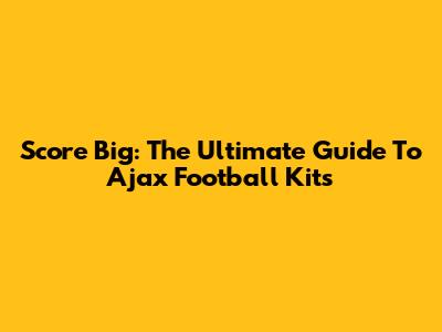 Score Big: The Ultimate Guide To Ajax Football Kits