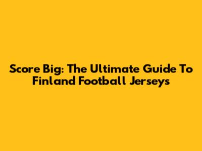 Score Big: The Ultimate Guide To Finland Football Jerseys