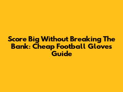 Score Big Without Breaking The Bank: Cheap Football Gloves Guide