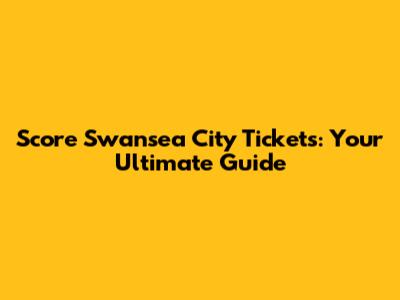 Score Swansea City Tickets: Your Ultimate Guide