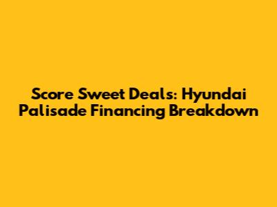 Score Sweet Deals: Hyundai Palisade Financing Breakdown