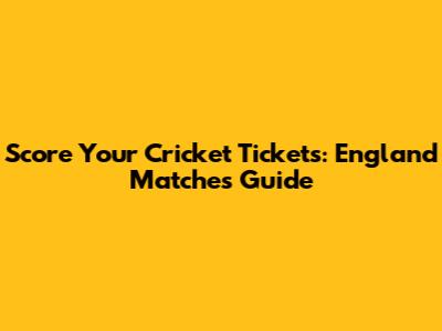 Score Your Cricket Tickets: England Matches Guide