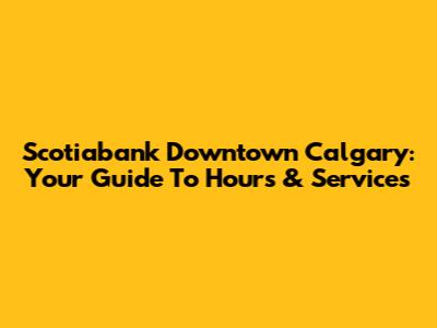 Scotiabank Downtown Calgary: Your Guide To Hours & Services