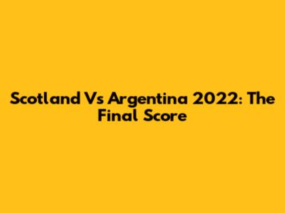 Scotland Vs Argentina 2022: The Final Score