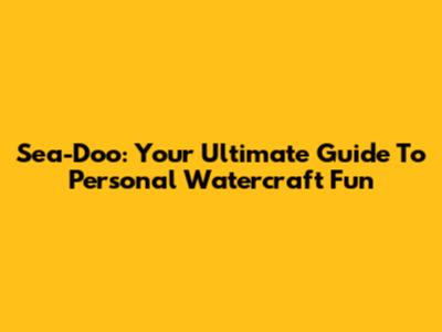 Sea-Doo: Your Ultimate Guide To Personal Watercraft Fun
